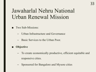 Jawaharlal Nehru National
Urban Renewal Mission
■ Two Sub-Missions:
– Urban Infrastructure and Governance
– Basic Services to the Urban Poor.
■ Objective
– To create economically productive, efficient equitable and
responsive cities.
– Sponsored for Bangalore and Mysore cities
33
 
