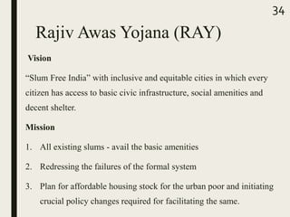 Rajiv Awas Yojana (RAY)
Vision
“Slum Free India” with inclusive and equitable cities in which every
citizen has access to basic civic infrastructure, social amenities and
decent shelter.
Mission
1. All existing slums - avail the basic amenities
2. Redressing the failures of the formal system
3. Plan for affordable housing stock for the urban poor and initiating
crucial policy changes required for facilitating the same.
34
 