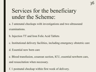 Services for the beneficiary
under the Scheme:
a. 3 antenatal checkups with investigations and two ultrasound
examinations.
b. Injection TT and Iron Folic Acid Tablets
c. Institutional delivery facilities, including emergency obstetric care
d. Essential new born care
e. Blood transfusion, cesarean section, ICU, essential newborn care,
and resuscitation when necessary.
f. 1 postnatal checkup within first week of delivery.
36
 