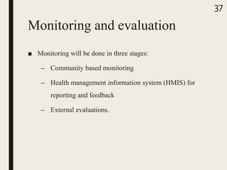 Monitoring and evaluation
■ Monitoring will be done in three stages:
– Community based monitoring
– Health management information system (HMIS) for
reporting and feedback
– External evaluations.
37
 