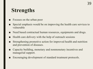 Strengths
■ Focuses on the urban poor
■ Special emphasis would be on improving the health care services to
vulnerable
■ Need based contractual human resources, equipments and drugs.
■ Health care delivery with the help of outreach sessions
■ Strengthening promotive action for improved health and nutrition
and prevention of diseases.
■ Capacity building, monetary and nonmonetary incentives and
managerial support.
■ Encouraging development of standard treatment protocols.
39
 