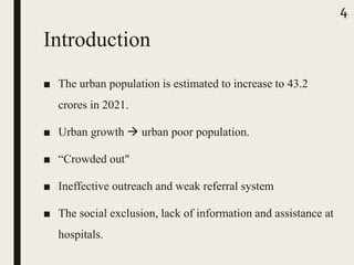 Introduction
■ The urban population is estimated to increase to 43.2
crores in 2021.
■ Urban growth  urban poor population.
■ “Crowded out"
■ Ineffective outreach and weak referral system
■ The social exclusion, lack of information and assistance at
hospitals.
4
 