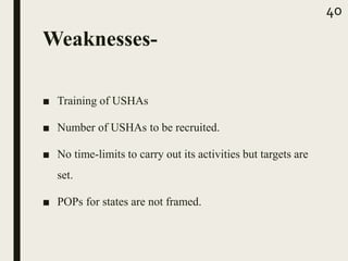 Weaknesses-
■ Training of USHAs
■ Number of USHAs to be recruited.
■ No time-limits to carry out its activities but targets are
set.
■ POPs for states are not framed.
40
 