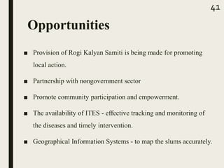 Opportunities
■ Provision of Rogi Kalyan Samiti is being made for promoting
local action.
■ Partnership with nongovernment sector
■ Promote community participation and empowerment.
■ The availability of ITES - effective tracking and monitoring of
the diseases and timely intervention.
■ Geographical Information Systems - to map the slums accurately.
41
 