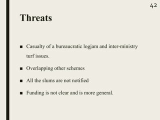 Threats
■ Casualty of a bureaucratic logjam and inter-ministry
turf issues.
■ Overlapping other schemes
■ All the slums are not notified
■ Funding is not clear and is more general.
42
 