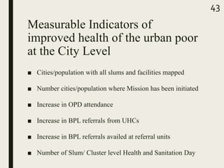 Measurable Indicators of
improved health of the urban poor
at the City Level
■ Cities/population with all slums and facilities mapped
■ Number cities/population where Mission has been initiated
■ Increase in OPD attendance
■ Increase in BPL referrals from UHCs
■ Increase in BPL referrals availed at referral units
■ Number of Slum/ Cluster level Health and Sanitation Day
43
 