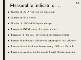 Measurable Indicators . . .
■ Number of USHA receiving full honorarium
■ Number of MAS formed
■ Number of UHCs with Program Manager
■ Increase in ANC check-up of pregnant women
■ Increased TT (2nd dose) coverage among pregnant women
■ Increase in institutional deliveries as percentage of total deliveries
■ Increase in complete immunization among children < 12months
■ Increase in case detection for malaria through blood examination
44
 