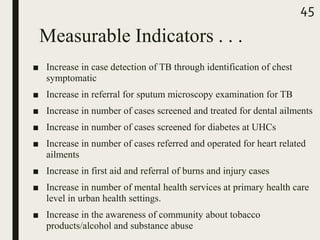 ■ Increase in case detection of TB through identification of chest
symptomatic
■ Increase in referral for sputum microscopy examination for TB
■ Increase in number of cases screened and treated for dental ailments
■ Increase in number of cases screened for diabetes at UHCs
■ Increase in number of cases referred and operated for heart related
ailments
■ Increase in first aid and referral of burns and injury cases
■ Increase in number of mental health services at primary health care
level in urban health settings.
■ Increase in the awareness of community about tobacco
products/alcohol and substance abuse
45
Measurable Indicators . . .
 