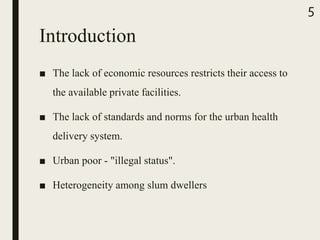 Introduction
■ The lack of economic resources restricts their access to
the available private facilities.
■ The lack of standards and norms for the urban health
delivery system.
■ Urban poor - "illegal status".
■ Heterogeneity among slum dwellers
5
 