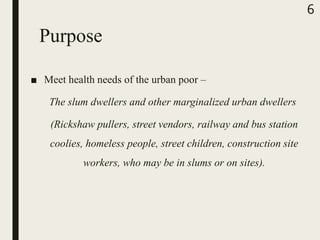 Purpose
■ Meet health needs of the urban poor –
The slum dwellers and other marginalized urban dwellers
(Rickshaw pullers, street vendors, railway and bus station
coolies, homeless people, street children, construction site
workers, who may be in slums or on sites).
6
 