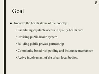 Goal
■ Improve the health status of the poor by:
• Facilitating equitable access to quality health care
• Revising public health system
• Building public private partnership
• Community based risk pooling and insurance mechanism
• Active involvement of the urban local bodies.
8
 