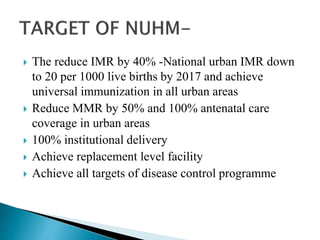  The reduce IMR by 40% -National urban IMR down
to 20 per 1000 live births by 2017 and achieve
universal immunization in all urban areas
 Reduce MMR by 50% and 100% antenatal care
coverage in urban areas
 100% institutional delivery
 Achieve replacement level facility
 Achieve all targets of disease control programme
 
