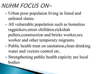  Urban poor populaion living in listed and
unlisted slums.
 All vulnerable population such as homeless
ragpickers,street chilldren,rickshah
pullers,construction and bricks worker,sex
worker and other temporary migrants.
 Public health trust on sanitation,clean drinking
water and vectors control etc.
 Strengthening public health capicity are local
bodies
 