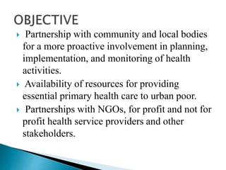 Partnership with community and local bodies
for a more proactive involvement in planning,
implementation, and monitoring of health
activities.
 Availability of resources for providing
essential primary health care to urban poor.
 Partnerships with NGOs, for profit and not for
profit health service providers and other
stakeholders.
 