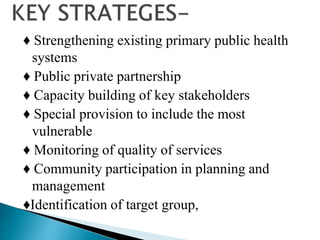 ♦ Strengthening existing primary public health
systems
♦ Public private partnership
♦ Capacity building of key stakeholders
♦ Special provision to include the most
vulnerable
♦ Monitoring of quality of services
♦ Community participation in planning and
management
♦Identification of target group,
 