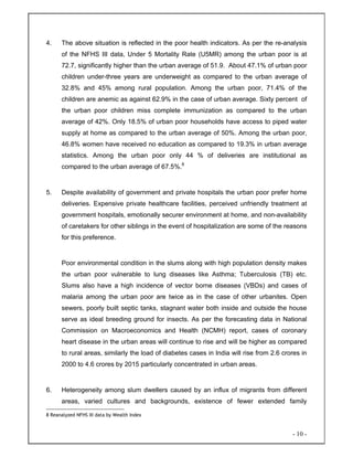 - 10 -
4. The above situation is reflected in the poor health indicators. As per the re-analysis
of the NFHS III data, Under 5 Mortality Rate (U5MR) among the urban poor is at
72.7, significantly higher than the urban average of 51.9. About 47.1% of urban poor
children under-three years are underweight as compared to the urban average of
32.8% and 45% among rural population. Among the urban poor, 71.4% of the
children are anemic as against 62.9% in the case of urban average. Sixty percent of
the urban poor children miss complete immunization as compared to the urban
average of 42%. Only 18.5% of urban poor households have access to piped water
supply at home as compared to the urban average of 50%. Among the urban poor,
46.8% women have received no education as compared to 19.3% in urban average
statistics. Among the urban poor only 44 % of deliveries are institutional as
compared to the urban average of 67.5%.8
5. Despite availability of government and private hospitals the urban poor prefer home
deliveries. Expensive private healthcare facilities, perceived unfriendly treatment at
government hospitals, emotionally securer environment at home, and non-availability
of caretakers for other siblings in the event of hospitalization are some of the reasons
for this preference.
Poor environmental condition in the slums along with high population density makes
the urban poor vulnerable to lung diseases like Asthma; Tuberculosis (TB) etc.
Slums also have a high incidence of vector borne diseases (VBDs) and cases of
malaria among the urban poor are twice as in the case of other urbanites. Open
sewers, poorly built septic tanks, stagnant water both inside and outside the house
serve as ideal breeding ground for insects. As per the forecasting data in National
Commission on Macroeconomics and Health (NCMH) report, cases of coronary
heart disease in the urban areas will continue to rise and will be higher as compared
to rural areas, similarly the load of diabetes cases in India will rise from 2.6 crores in
2000 to 4.6 crores by 2015 particularly concentrated in urban areas.
6. Heterogeneity among slum dwellers caused by an influx of migrants from different
areas, varied cultures and backgrounds, existence of fewer extended family
8 Reanalyzed NFHS III data by Wealth Index
 