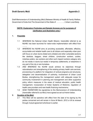 117
Draft Generic MoU Appendix 2
Draft Memorandum of Understanding (MoU) Between Ministry of Health & Family Welfare,
Government of India And The Government of the State of …………../ Urban Local Body
[NOTE: Explanatory Footnotes and Sample Annexes are for purposes of
clarification and illustration only.]
1. Preamble
1.1 WHEREAS the National Urban Health Mission, hereinafter referred to as
NUHM, has been launched for nation-wide implementation with effect from
……..
1.2 WHEREAS the NUHM aims at providing accessible, affordable, effective,
accountable and reliable health care to all citizens and especially urban poor
with focus on urban slums (listed and unlisted) and other vulnerable sections
like destitute, beggars, street children, construction workers, coolies,
rickshaw pullers, sex workers and other such migrant workers category who
do not reside in slums but reside in temporary settlements, or elsewhere in
any part of the city or are homeless.
1.3 AND WHEREAS the NUHM would achieve its objectives through
rationalisation and strengthening of the existing primary health care services,
provisioning of a platform for integration of vertical programs and structures;
delegation and decentralization of authority; involvement of Urban Local
Bodies, strengthening the management system with adequate scope for
community involvement in planning and management and other supportive
policy reform measures in the areas of medical education, public health
management, incorporation of Indian Systems of Medicine, regulation of
health care providers and new health financing mechanisms;
1.4 NOW THEREFORE the signatories to this Memorandum of Understanding
(hereinafter referred to as MoU) have agreed as set out herein below.
2. Duration of the MoU
2.1 This MoU will be operative with effect from the date of its signing by the
parties concerned and will remain in force till March, 2012 or till its renewal
through mutual agreement whichever is earlier.
 
