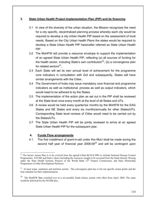 118
3. State Urban Health Project Implementation Plan (PIP) and its financing
3.1 In view of the diversity of the urban situation, the Mission recognizes the need
for a city specific, decentralized planning process whereby each city would be
required to develop a city Urban Health PIP based on the assessment of local
needs. Based on the City Urban health Plans the states would be required to
develop a State Urban Health PIP hereinafter referred as State Urban Health
PIP .
3.2 The MoHFW will provide a resource envelope to support the implementation
of an agreed State Urban Health PIP, reflecting (a) all sources of funding for
the health sector, including State’s own contribution22
, (b) a convergence plan
for related sectors23
..
3.3 Each State will set its own annual level of achievement for the programme
core indicators in consultation with GoI and subsequently, States will have
similar arrangements with the Cities .
3.4 The Government of India may issue mandatory core financial and programme
indicators as well as institutional, process as well as output indicators, which
would need to be adhered to by the States.
3.5 The implementation of the action plan as set out in the PIP shall be reviewed
at the State level once every month at the level of all States and UTs.
3.6 A review would be held every quarter/six months by the MoHFW for the EAG
States and NE States and every six months/annually for other States/UTs.
Corresponding State level reviews of Cities would need to be carried out by
the States/UTs.
3.7 The State Urban Health PIP will be jointly reviewed to arrive at an agreed
State Urban Health PIP for the subsequent year.
4. Funds Flow arrangements
4.1. The first installment of grant-in-aid under this MoU shall be made during the
second half year of financial year 2008-0924
and will be contingent upon
22
The Sector Action Plan is to be evolved from the agreed Urban RCH-II PIPs to include National Disease Control
Programmes, AYUSH and State’s share (including the resources sought to be accessed from the funds directly flowing
under the State Health Systems Projects of the World Bank 12th
Finance Commission, and State Partnership
Programmes of other Development Partners).
23
At least water, sanitation and nutrition sectors. The convergence plan has to list out specific action points and the
time schedule for their implementation.
24
The MoHFW has switched over to a six-monthly funds release system with effect from April, 2005. The same
would be followed for the NUHM also..
 