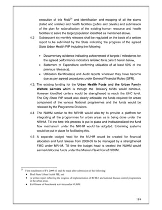 119
execution of this MoU25
and identification and mapping of all the slums
(listed and unlisted and health facilities (public and private) and submission
of the plan for rationalisation of the existing human resource and health
facilities to serve the target population identified as mentioned above.
4.2 Subsequent six-monthly releases shall be regulated on the basis of a written
report to be submitted by the State indicating the progress of the agreed
State Urban Health PIP including the following:
• Documentary evidence indicating achievement of targets / milestones for
the agreed performance indicators referred to in para 5 herein below,
• Statement of Expenditure confirming utilization of at least 50% of the
previous release(s),
• Utilization Certificate(s) and Audit reports wherever they have become
due as per agreed procedures under General Financial Rules (GFR).
4.3. The existing funding for the Urban Health Posts and the Urban Family
Welfare Centers which is through the Treasury funds would continue.
However identified centers would be strengthened to reach the UHC level.
The City /State PIP would also clearly articulate the funds required for urban
component of the various National programmes and the funds would be
released by the Programme Divisions.
4.4 The NUHM similar to the NRHM would also try to provide a platform for
integrating all the programmes for urban areas as is being done under the
NRHM. Till the time this process is put in place and institutionalized the fund
flow mechanism under the NRHM would be adopted. E-banking systems
would be put in place for facilitating this.
4.5 A separate budget head for the NUHM would be created for financial
allocation and fund release from 2008-09 to be managed by a strengthened
FMG under NRHM. Till time the budget head is created the NUHM would
earmark/allocate funds under the Mission Flexi Pool of NRHM.
25
First installment of FY 2009-10 shall be made after submission of the following:
• Draft State Urban Health PIP, and
• A written report reflecting the progress of implementation of RCH-II and national disease control programmes
in the urban areas.
• Fulfillment of Benchmark activities under NUHM.
 