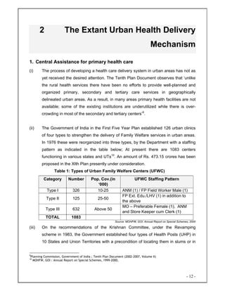 - 12 -
2 The Extant Urban Health Delivery
Mechanism
1. Central Assistance for primary health care
(i) The process of developing a health care delivery system in urban areas has not as
yet received the desired attention. The Tenth Plan Document observes that ‘unlike
the rural health services there have been no efforts to provide well-planned and
organized primary, secondary and tertiary care services in geographically
delineated urban areas. As a result, in many areas primary health facilities are not
available; some of the existing institutions are underutilized while there is over-
crowding in most of the secondary and tertiary centers’9
.
(ii) The Government of India in the First Five Year Plan established 126 urban clinics
of four types to strengthen the delivery of Family Welfare services in urban areas.
In 1976 these were reorganized into three types, by the Department with a staffing
pattern as indicated in the table below; At present there are 1083 centers
functioning in various states and UTs10
. An amount of Rs. 473.15 crores has been
proposed in the XIth Plan presently under consideration.
Table 1: Types of Urban Family Welfare Centers (UFWC)
Category Number Pop. Cov.(in
‘000)
UFWC Staffing Pattern
Type I 326 10-25 ANM (1) / FP Field Worker Male (1)
Type II 125 25-50
FP Ext. Edu./LHV (1) in addition to
the above
Type III 632 Above 50
MO – Preferable Female (1), ANM
and Store Keeper cum Clerk (1)
TOTAL 1083
Source: MOHFW, GOI: Annual Report on Special Schemes, 2000
(iii) On the recommendations of the Krishnan Committee, under the Revamping
scheme in 1983, the Government established four types of Health Posts (UHP) in
10 States and Union Territories with a precondition of locating them in slums or in
9
Planning Commission, Government of India ; Tenth Plan Document (2002-2007, Volume II)
10
MOHFW, GOI : Annual Report on Special Schemes, 1999-2000,
 