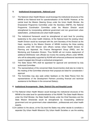 120
5. Institutional Arrangements : National Level
5.1 The National Urban Health Mission would leverage the institutional structures of the
NRHM at the National level for operationalisation of the NUHM. However, at the
central level the Mission Steering Group under the Union Health Minister, the
Empowered Programme Committee under the Secretary (H&FW), the National
Programme Coordination Committee under the Mission Director would
strengthened by incorporating additional government and non government urban
stakeholders , professionals and urban health experts.
5.2 The institutional framework would be strengthened at each level for providing
leadership to the urban health initiatives. At the National level the existing Urban
Health Division would be revamped with the Joint Secretary of the Division as the
Head, reporting to the Mission Director of NRHM involving the three existing
divisions under DS/ Director rank officers namely Urban Health Division for
Planning and Appraisal, the Finance Management Group (FMG), and the
Monitoring and Evaluation Division. Thus NUHM will not involve deployment of
additional DS/Director rank officials but involve the existing officers under NRHM,
who will be adequately supported by NUHM with enhanced professional /secretarial
support engaged also through a contractual arrangement.
5.3 The State Sector PIPs shall be appraised for approval and sanctioned by duly
authorized Committee.
5.4 The representatives of the concerned State Government(s) shall also be invited to
the meeting of the Committee whenever their proposal are listed for consideration /
approval.
5.5 The Committee may also seek written feedback on the State Plan(s) from the
representatives of the Development Partners providing financial and technical
assistance to the Mission in the concerned State(s).
6 Institutional Arrangements : State, District/ City and Hospital Levels
6.1The National Urban Health Mission would leverage the institutional structures of the
NRHM at the state level for operationalisation of the NUHM. The State Health Mission
under the Chief Minister, the State Health Society under the Chief Secretary and the
State Mission Directorate would be strengthened by incorporating additional
government and non government urban stakeholders , professionals and urban health
experts.
6.2In addition to the above, at the City level the States may either decide to constitute a
separate City Urban Health Missions/ City Urban Health Societies or use the existing
 