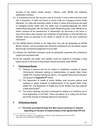 121
structure of the District Health Society / Mission under NRHM with additional
stakeholder members.
6.3 It is proposed that the City structure may be ULB led in metro cities and those cities
with a population 10 lakhs and above or where ULBs are managing primary health
effectively. For cities with population below 10 lakhs or where ULB structures are weak
in managing primary health care, the states may co-locate/amalgamate the Urban
Health Mission/Societies with the District Health Mission/Societies under NRHM as an
interim measure till the development of independent city structures in the future. In
view of the extant urban situation and multiplicity of local bodies in cities like Delhi etc.
flexibility would be accorded to the States to decide on the city level institutional
mechanism.
6.4 The NRHM Mission Director at the State level may also be designated as NUHM
Mission Director, and be provided with enhanced professional and secretarial support
also through contractual engagement of such staff.
6.5 Likewise the City/District Societies would be adequately supported with professional
support and secretarial staff.
6.6 All the Hospitals and health care facilities would be required to constitute a Rogi
Kalyan Samiti on the lines of Rogi Kalyan Samitis prescribed under NRHM.
7 Performance Review
7.1. Release of grants-in-aid will be subject to satisfactory progress of agreed
Performance Indicators relating to implementation of agreed State Urban
Health PIP including institutional reforms. The agreed Performance Indicators
are as given at Appendix-II26
hereto.
7.2 The Department of Health & Family Welfare shall convene national level
meetings to review progress of implementation of the agreed State Urban
Health PIP. The department of Health and Family Welfare may also organize
a State level review27
.
7.3 The review meetings may lead to proposals for adding to or modifying one or
more Appendices of this MoU. These will always be in writing and will form
part of the minutes of meetings referred to hereinabove.
8. Performance Awards
8.1 The funds committed through this MoU may be enhanced or reduced,
depending on the pace of implementation of the agreed State PIP and
26
Every State has to propose a set of performance indicators while submitting its State Sector PIP.
27
Especially in the 18 high focus NRHM States.
 