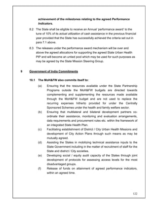 122
achievement of the milestones relating to the agreed Performance
Indicators.
8.2 The State shall be eligible to receive an Annual ‘performance award’ to the
tune of 10% of its actual utilization of cash assistance in the previous financial
year provided that the State has successfully achieved the criteria set out in
para 7.1 above.
8.3 The releases under the performance award mechanism will be over and
above the agreed allocations for supporting the agreed State Urban Health
PIP and will become an untied pool which may be used for such purposes as
may be agreed by the State Mission Steering Group.
9 Government of India Commitments
10.1 The MoH&FW also commits itself to:
(a) Ensuring that the resources available under the State Partnership
Programs outside the MoH&FW budgets are directed towards
complementing and supplementing the resources made available
through the MoH&FW budget and are not used to replace the
recurring expenses hitherto provided for under the Centrally
Sponsored Schemes under the health and family welfare sector.
(b) Ensuring that multilateral and bilateral development partners co-
ordinate their assistance, monitoring and evaluation arrangements,
data requirements and procurement rules etc. within the framework of
an integrated State Health Plan.
(c) Facilitating establishment of District / City Urban Health Missions and
development of City Action Plans through such means as may be
mutually agreed.
(d) Assisting the States in mobilizing technical assistance inputs to the
State Government including in the matter of recruitment of staff for the
State and district / City societies.
(e) Developing social / equity audit capacity of the States through joint
development of protocols for assessing access levels for the most
disadvantaged groups.
(f) Release of funds on attainment of agreed performance indicators,
within an agreed time.
 