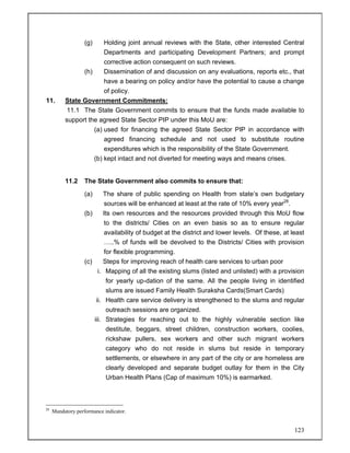 123
(g) Holding joint annual reviews with the State, other interested Central
Departments and participating Development Partners; and prompt
corrective action consequent on such reviews.
(h) Dissemination of and discussion on any evaluations, reports etc., that
have a bearing on policy and/or have the potential to cause a change
of policy.
11. State Government Commitments:
11.1 The State Government commits to ensure that the funds made available to
support the agreed State Sector PIP under this MoU are:
(a) used for financing the agreed State Sector PIP in accordance with
agreed financing schedule and not used to substitute routine
expenditures which is the responsibility of the State Government.
(b) kept intact and not diverted for meeting ways and means crises.
11.2 The State Government also commits to ensure that:
(a) The share of public spending on Health from state’s own budgetary
sources will be enhanced at least at the rate of 10% every year28
.
(b) Its own resources and the resources provided through this MoU flow
to the districts/ Cities on an even basis so as to ensure regular
availability of budget at the district and lower levels. Of these, at least
…..% of funds will be devolved to the Districts/ Cities with provision
for flexible programming.
(c) Steps for improving reach of health care services to urban poor
i. Mapping of all the existing slums (listed and unlisted) with a provision
for yearly up-dation of the same. All the people living in identified
slums are issued Family Health Suraksha Cards(Smart Cards)
ii. Health care service delivery is strengthened to the slums and regular
outreach sessions are organized.
iii. Strategies for reaching out to the highly vulnerable section like
destitute, beggars, street children, construction workers, coolies,
rickshaw pullers, sex workers and other such migrant workers
category who do not reside in slums but reside in temporary
settlements, or elsewhere in any part of the city or are homeless are
clearly developed and separate budget outlay for them in the City
Urban Health Plans (Cap of maximum 10%) is earmarked.
28
Mandatory performance indicator.
 