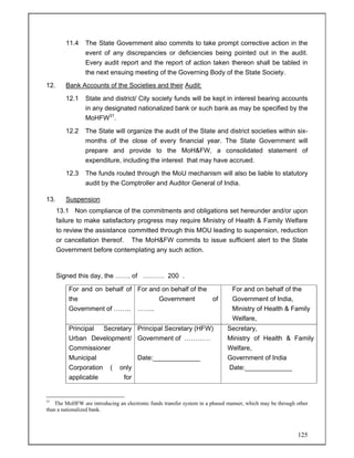 125
11.4 The State Government also commits to take prompt corrective action in the
event of any discrepancies or deficiencies being pointed out in the audit.
Every audit report and the report of action taken thereon shall be tabled in
the next ensuing meeting of the Governing Body of the State Society.
12. Bank Accounts of the Societies and their Audit:
12.1 State and district/ City society funds will be kept in interest bearing accounts
in any designated nationalized bank or such bank as may be specified by the
MoHFW31
.
12.2 The State will organize the audit of the State and district societies within six-
months of the close of every financial year. The State Government will
prepare and provide to the MoH&FW, a consolidated statement of
expenditure, including the interest that may have accrued.
12.3 The funds routed through the MoU mechanism will also be liable to statutory
audit by the Comptroller and Auditor General of India.
13. Suspension
13.1 Non compliance of the commitments and obligations set hereunder and/or upon
failure to make satisfactory progress may require Ministry of Health & Family Welfare
to review the assistance committed through this MOU leading to suspension, reduction
or cancellation thereof. The MoH&FW commits to issue sufficient alert to the State
Government before contemplating any such action.
Signed this day, the ……. of ………. 200 .
For and on behalf of
the
Government of ……..
For and on behalf of the
Government of
……..
For and on behalf of the
Government of India,
Ministry of Health & Family
Welfare,
Principal Secretary
Urban Development/
Commissioner
Municipal
Corporation ( only
applicable for
Principal Secretary (HFW)
Government of …………
Date:_____________
Secretary,
Ministry of Health & Family
Welfare,
Government of India
Date:_____________
31
The MoHFW are introducing an electronic funds transfer system in a phased manner, which may be through other
than a nationalized bank.
 