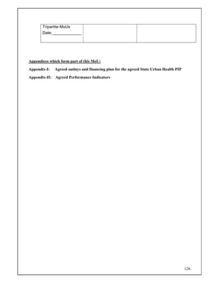 126
Tripartite MoUs
Date:_____________
Appendices which form part of this MoU:
Appendix-I: Agreed outlays and financing plan for the agreed State Urban Health PIP
Appendix-II: Agreed Performance Indicators
 