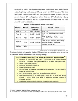 - 13 -
the vicinity of slums. The main functions of the urban health posts are to provide
outreach, primary health care, and family welfare and MCH services. The table
blow details the manpower along with the population coverage of health posts. At
present there are 871 health posts in various states and UTs11
, functioning not very
satisfactorily. An amount of Rs. 403.10 crores as been proposed in the XIth Plan
presently under consideration.
Table 2: Types of Urban Health Posts (UHP)
Category Number Population
covered
Staffing Pattern
Type A 65 Less than 5000 ANM (1)
Type B 76 5,000 – 10,000
ANM (1) , Multiple Worker – Male
(1)
Type C 165 10,000 – 20,000
ANM (2), Multiple Worker – Male
(2)
Type D
565 25,000 – 50,000
Lady MO (1), PHN (1), ANM (3-4)
Multiple Worker – Male (3-4),
Class-IV Women (1)
TOTAL 871
Source: MOHFW, GOI: Annual Report on Special Schemes, 2000
The Indian Institute of Population Studies (IIPS) undertook an evaluation of the functioning
of UHP and UFWCs and came out with following findings.
IIPS evaluation of the UFWC and UHP scheme: Key findings12
• In terms of functioning, 497 (30%) UHPs and UFWCs were ranked
good, 540(35%) were average and 492(32%) as below average or poor.
• Weak Referral Mechanism
• Provision of only RCH services
• Inadequate trained staff
• In 30% of the facilities the sanctioned post of Medical Officer is vacant/
others mostly relocated.
• Lack of equipments, medicines and other related supplies
• Unequal distribution of facilities among states e.g. in Bihar one centre
covers 1, 10,000 urban poor while in Rajasthan average population
coverage is 5535.
• Irregular and insufficient outreach activities by health workers
11 MOHFW, GOI Annual Report on Special Schemes 1999-2000
12 Indian Institute of Population Studies 2005; National Report on Evaluation of functioning of UHPs/UFWCs in India
 