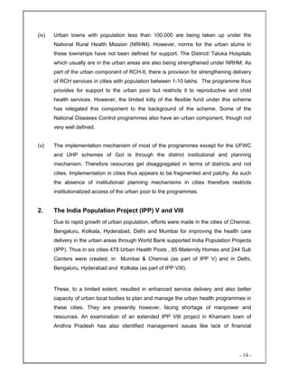 - 14 -
(iv) Urban towns with population less than 100,000 are being taken up under the
National Rural Health Mission (NRHM). However, norms for the urban slums in
these townships have not been defined for support. The District/ Taluka Hospitals
which usually are in the urban areas are also being strengthened under NRHM. As
part of the urban component of RCH-II, there is provision for strengthening delivery
of RCH services in cities with population between 1-10 lakhs. The programme thus
provides for support to the urban poor but restricts it to reproductive and child
health services. However, the limited kitty of the flexible fund under this scheme
has relegated this component to the background of the scheme. Some of the
National Diseases Control programmes also have an urban component, though not
very well defined.
(v) The implementation mechanism of most of the programmes except for the UFWC
and UHP schemes of GoI is through the district institutional and planning
mechanism. Therefore resources get disaggregated in terms of districts and not
cities. Implementation in cities thus appears to be fragmented and patchy. As such
the absence of institutional/ planning mechanisms in cities therefore restricts
institutionalized access of the urban poor to the programmes.
2. The India Population Project (IPP) V and VIII
Due to rapid growth of urban population, efforts were made in the cities of Chennai,
Bengaluru, Kolkata, Hyderabad, Delhi and Mumbai for improving the health care
delivery in the urban areas through World Bank supported India Population Projects
(IPP). Thus in six cities 479 Urban Health Posts , 85 Maternity Homes and 244 Sub
Centers were created, in Mumbai & Chennai (as part of IPP V) and in Delhi,
Bengaluru, Hyderabad and Kolkata (as part of IPP VIII).
These, to a limited extent, resulted in enhanced service delivery and also better
capacity of urban local bodies to plan and manage the urban health programmes in
these cities. They are presently however, facing shortage of manpower and
resources. An examination of an extended IPP VIII project in Khamam town of
Andhra Pradesh has also identified management issues like lack of financial
 