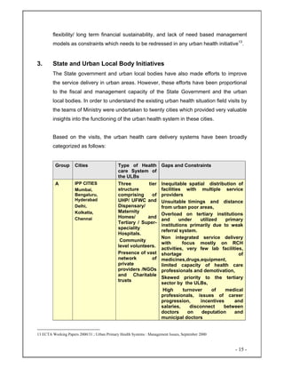 - 15 -
flexibility/ long term financial sustainability, and lack of need based management
models as constraints which needs to be redressed in any urban health initiative13
.
3. State and Urban Local Body Initiatives
The State government and urban local bodies have also made efforts to improve
the service delivery in urban areas. However, these efforts have been proportional
to the fiscal and management capacity of the State Government and the urban
local bodies. In order to understand the existing urban health situation field visits by
the teams of Ministry were undertaken to twenty cities which provided very valuable
insights into the functioning of the urban health system in these cities.
Based on the visits, the urban health care delivery systems have been broadly
categorized as follows:
Group Cities Type of Health
care System of
the ULBs
Gaps and Constraints
A IPP CITIES
Mumbai,
Bengaluru,
Hyderabad
Delhi,
Kolkatta,
Chennai
Three tier
structure
comprising of
UHP/ UFWC and
Dispensary/
Maternity
Homes/ and
Tertiary / Super-
speciality
Hospitals.
Community
level volunteers.
Presence of vast
network of
private
providers /NGOs
and Charitable
trusts
Inequitable spatial distribution of
facilities with multiple service
providers
Unsuitable timings and distance
from urban poor areas,
Overload on tertiary institutions
and under utilized primary
institutions primarily due to weak
referral system.
Non integrated service delivery
with focus mostly on RCH
activities, very few lab facilities,
shortage of
medicines,drugs,equipment,
limited capacity of health care
professionals and demotivation,
Skewed priority to the tertiary
sector by the ULBs,
High turnover of medical
professionals, issues of career
progression, incentives and
salaries, disconnect between
doctors on deputation and
municipal doctors
13 ECTA Working Papers 2000/31 ; Urban Primary Health Systems : Management Issues, September 2000
 