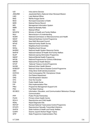 8/7/2008 156
IUD - Intra-uterine Devices
JNNURM - Jawaharlal Nehru National Urban Renewal Mission
LMO - Lady Medical Officer
MAS - Mahila Arogya Samiti
MCD - Municipal Corporation of Delhi
MDR - Medical Device Record
MIS - Management Information System
MMR - Maternal Mortality Ratio
MO - Medical Officer
MOHFW - Ministry of Health and Family Welfare
MoU - Memorandum of Understanding
NCMH - National Commission on Macroeconomics and Health
NDCP - National Deafness Control Programme
NDMC - New Delhi Municipal Council
NFHS - National Family Health Survey
NHC - Neighbourhood Committee
NHGs - Neighbourhood Groups
NHSRC - National Health System Resource Centre
NIHFW - National Institute Of Health And Family Welfare
NLEP - National Leprosy Elimination Programme
NMHP - National Mental Health Programme
NPCB - National Programme for Control of Blindness
NRHM - National Rural Health Mission
NTCP - National Tobacco Control Programme
NUHM - National Urban Health Mission
NVBDCP - National Vector Borne Disease Control Programme
OBG - Onlay Bone Graft (dental procedure)
OCP/CC - Oral Contraceptive Pill / Clomiphene Citrate
OPD - Out Patient Department
ORS - Oral Rehydration Solution
OTC - Over the Counter
PHN - Public Health Nurse
PIP - Pilot Implementation Plan
PMU - Programme Management Support Unit
PNC - Post Natal Checkup
IEC/BCC - Information, Education, and Communication/ Behaviour Change
Communication
PPP - Public Private Partnership
PUHC - Primary Urban Health Centre
RCH II - Reproductive and Child Health
RDKs - Rapid Diagnostic Kits
RNTCP - Revised National Tuberculosis Control Programme
RTI/STI - Reproductive/ Sexually Transmitted Infections
SIHFW - State Institute of Health and Family Welfare
SJSRY - Swarna Jayanti Shahari Rojgar Yojana
SPIP - State Programme Implementation Plan
 