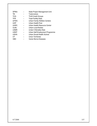 8/7/2008 157
SPMU - State Project Management Unit
TB - Tuberculosis
TCG - Thrift Credit Groups
TFR - Total Fertility Rate
UFWC - Urban Family Welfare Centers
UHP - Urban Health Post
UHRC - Urban Health Resource Center
ULBs - Urban Local Bodies
U5MR - Under 5 Mortality Rate
USEP - Urban Self Employment Programme
USHA - Urban Social Health Activist
UT - Union Territories
VBD - Vector Borne Diseases
 