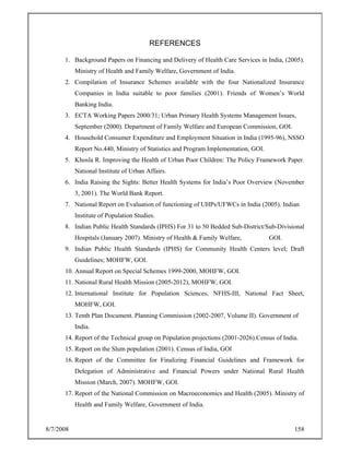 8/7/2008 158
REFERENCES
1. Background Papers on Financing and Delivery of Health Care Services in India, (2005).
Ministry of Health and Family Welfare, Government of India.
2. Compilation of Insurance Schemes available with the four Nationalized Insurance
Companies in India suitable to poor families (2001). Friends of Women’s World
Banking India.
3. ECTA Working Papers 2000/31; Urban Primary Health Systems Management Issues,
September (2000). Department of Family Welfare and European Commission, GOI.
4. Household Consumer Expenditure and Employment Situation in India (1995-96), NSSO
Report No.440, Ministry of Statistics and Program Implementation, GOI.
5. Khosla R. Improving the Health of Urban Poor Children: The Policy Framework Paper.
National Institute of Urban Affairs.
6. India Raising the Sights: Better Health Systems for India’s Poor Overview (November
3, 2001). The World Bank Report.
7. National Report on Evaluation of functioning of UHPs/UFWCs in India (2005). Indian
Institute of Population Studies.
8. Indian Public Health Standards (IPHS) For 31 to 50 Bedded Sub-District/Sub-Divisional
Hospitals (January 2007). Ministry of Health & Family Welfare, GOI.
9. Indian Public Health Standards (IPHS) for Community Health Centers level; Draft
Guidelines; MOHFW, GOI.
10. Annual Report on Special Schemes 1999-2000, MOHFW, GOI.
11. National Rural Health Mission (2005-2012), MOHFW, GOI.
12. International Institute for Population Sciences, NFHS-III, National Fact Sheet,
MOHFW, GOI.
13. Tenth Plan Document. Planning Commission (2002-2007, Volume II). Government of
India.
14. Report of the Technical group on Population projections (2001-2026).Census of India.
15. Report on the Slum population (2001). Census of India, GOI
16. Report of the Committee for Finalizing Financial Guidelines and Framework for
Delegation of Administrative and Financial Powers under National Rural Health
Mission (March, 2007). MOHFW, GOI.
17. Report of the National Commission on Macroeconomics and Health (2005). Ministry of
Health and Family Welfare, Government of India.
 
