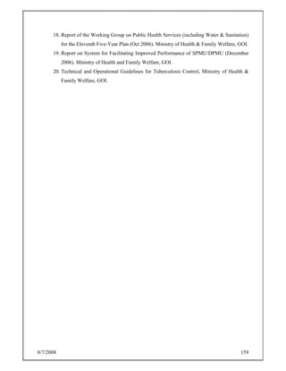 8/7/2008 159
18. Report of the Working Group on Public Health Services (including Water & Sanitation)
for the Eleventh Five-Year Plan (Oct 2006). Ministry of Health & Family Welfare, GOI.
19. Report on System for Facilitating Improved Performance of SPMU/DPMU (December
2006). Ministry of Health and Family Welfare, GOI.
20. Technical and Operational Guidelines for Tuberculosis Control, Ministry of Health &
Family Welfare, GOI.
 