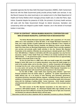 - 17 -
parastatal agencies like the New Delhi Municipal Corporation (NDMC), Delhi Cantonment
Board etc with the State Government jointly provide primary health care services. In city
like Ranchi however the urban local body is non existent and it is the State Department of
Health and Family Welfare which manages primary health care. In cities like Patna, Agra,
Indore, Guwahati despite the presence of ULBs, the provision of primary health services
still vests with the State Government through its district structures. Sanitation and
conservancy which are integral to public health, however, are in the domain of municipal
bodies in most cities.
STUDY IN CONTRAST : BRIHAN MUMBAI MUNICIPAL CORPORATION AND
MIRA BYANDAR MUNICIPAL CORPORATION IN MAHARASHTRA*
The Brihan Mumbai Municipal Corporation (BMC), with a population of 1.19 crores
(2001) and a slum population of about 60 lakhs, is the largest Municipal Corporation in
India, and a major provider of public health-care services at Mumbai. It has a network of
teaching hospitals, Municipal General Hospitals and Maternity Homes across Mumbai.
Apart from these there are Municipal Dispensaries and Health Posts to provide outpatient
care services and promote public health activities in the city. However Mira Byandar
Corporation at the outskirts of Mumbai city and growing at a decadal growth rate of 196%
from 1991-2001(from 1.75lakhs to 5.20 lakhs) with 40% slum population has only first tier
structures, namely 7 Urban Health Posts and 2 PHCs( to be shortly transferred from the
Zilla Parishad) , in the government system. However as informed there are approximately
1000 beds in the private sector in this city.
On the one hand there is a BMC with a 900 crore health budget (9% of total BMC
Budget of which 300 crores is on medical education), many times the health budget of a
some of the smaller states, and on the other, there is another Corporation still struggling
to emerge from the rural - urban continuum. While ADC heading the health division of BMC
is a very senior civil servant, the Chief Health Officer of Mira Byandar Corporation is a
recently regularized doctor with around three years experience in the Corporation.
For the ADC of BMC, major health areas requiring policy attention apart from
financial assistance from the Centre relate to guidelines for system improvement for
health delivery esp. vis a vis issues of Town Planning, land ownership, governance,
recruitment structures, reservation policies, migrants , instability of slums, high turnover of
workforce in Corporations which often come in the way of providing health care to the poor
along with the challenge of getting skilled human resources, which despite repeated
advertisements still remain vacant in BMC. There are 8-9% vacancy in the municipal cadres
of ANM.
The chief concern of the Mira Byandar Corporation on the other hand is to
construct a 200 bedded Hospital, as a Municipal Hospital offers high visibility and also
because the poor find it difficult to access the private facility due to high cost of services
and therefore are referred to Mumbai which is 40 kms away..
* Observations on field visit to cities in September 2007 for stakeholder consultation by officials of MoH&FW
 