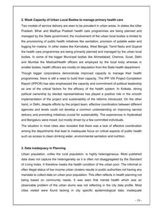 - 18 -
2. Weak Capacity of Urban Local Bodies to manage primary health care
Two models of service delivery are seen to be prevalent in urban areas. In states like Uttar
Pradesh, Bihar and Madhya Pradesh health care programmes are being planned and
managed by the State government; the involvement of the urban local bodies is limited to
the provisioning of public health initiatives like sanitation, provision of potable water and
fogging for malaria. In other states like Karnataka, West Bengal, Tamil Nadu and Gujarat
the health care programmes are being primarily planned and managed by the urban local
bodies. In some of the bigger Municipal bodies like Ahmedabad, Chennai, Surat, Delhi
and Mumbai the Medical/Health officers are employed by the local body whereas in
smaller bodies, health officers are mostly on deputation from the State health department.
Though bigger corporations demonstrate improved capacity to manage their health
programmes, there is still a need to build their capacity. The IPP VIII Project Completion
Report (IPPCR) has also emphasized the capacity and commitment of political leadership
as one of the critical factors for the efficacy of the health system. In Kolkata, strong
political ownership by elected representatives has played a positive role in the smooth
implementation of the project and sustainability of the reforms introduced. On the other
hand, in Delhi, despite efforts by the project team, effective coordination between different
agencies and levels could not develop a common understanding on improving service
delivery and promoting initiatives crucial for sustainability. The experiences in Hyderabad
and Bengaluru were mixed, but mostly driven by a few committed individuals.
The situation in most cities also revealed that there was a lack of effective coordination
among the departments that lead to inadequate focus on critical aspects of public health
such as access to clean drinking water, environmental sanitation and nutrition.
3. Data inadequacy in Planning
Urban population, unlike the rural population, is highly heterogeneous. Most published
data does not capture the heterogeneity as it is often not disaggregated by the Standard
of Living Index. It therefore masks the health condition of the urban poor. The informal or
often illegal status of low income urban clusters results in public authorities not having any
mandate to collect data on urban poor population. This often reflects in health planning not
being based on community needs. It was seen that mental health which was an
observable problem of the urban slums was not reflecting in the city data profile. Most
cities visited were found lacking in city specific epidemiological data, inadequate
 