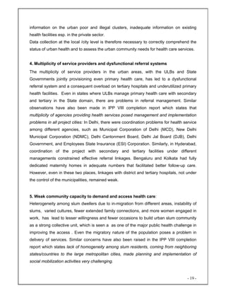 - 19 -
information on the urban poor and illegal clusters, inadequate information on existing
health facilities esp. in the private sector.
Data collection at the local /city level is therefore necessary to correctly comprehend the
status of urban health and to assess the urban community needs for health care services.
4. Multiplicity of service providers and dysfunctional referral systems
The multiplicity of service providers in the urban areas, with the ULBs and State
Governments jointly provisioning even primary health care, has led to a dysfunctional
referral system and a consequent overload on tertiary hospitals and underutilized primary
health facilities. Even in states where ULBs manage primary health care with secondary
and tertiary in the State domain, there are problems in referral management. Similar
observations have also been made in IPP VIII completion report which states that
multiplicity of agencies providing health services posed management and implementation
problems in all project cities: In Delhi, there were coordination problems for health service
among different agencies, such as Municipal Corporation of Delhi (MCD), New Delhi
Municipal Corporation (NDMC), Delhi Cantonment Board, Delhi Jal Board (DJB), Delhi
Government, and Employees State Insurance (ESI) Corporation. Similarly, in Hyderabad,
coordination of the project with secondary and tertiary facilities under different
managements constrained effective referral linkages. Bengaluru and Kolkata had fully
dedicated maternity homes in adequate numbers that facilitated better follow-up care.
However, even in these two places, linkages with district and tertiary hospitals, not under
the control of the municipalities, remained weak.
5. Weak community capacity to demand and access health care:
Heterogeneity among slum dwellers due to in-migration from different areas, instability of
slums, varied cultures, fewer extended family connections, and more women engaged in
work, has lead to lesser willingness and fewer occasions to build urban slum community
as a strong collective unit, which is seen a as one of the major public health challenge in
improving the access . Even the migratory nature of the population poses a problem in
delivery of services. Similar concerns have also been raised in the IPP VIII completion
report which states lack of homogeneity among slum residents, coming from neighboring
states/countries to the large metropolitan cities, made planning and implementation of
social mobilization activities very challenging.
 