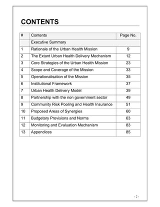 - 2 -
CONTENTS
# Contents Page No.
Executive Summary
1 Rationale of the Urban Health Mission 9
2 The Extant Urban Health Delivery Mechanism 12
3 Core Strategies of the Urban Health Mission 23
4 Scope and Coverage of the Mission 33
5 Operationalisation of the Mission 35
6 Institutional Framework 37
7 Urban Health Delivery Model 39
8 Partnership with the non government sector 49
9 Community Risk Pooling and Health Insurance 51
10 Proposed Areas of Synergies 60
11 Budgetary Provisions and Norms 63
12 Monitoring and Evaluation Mechanism 83
13 Appendices 85
 