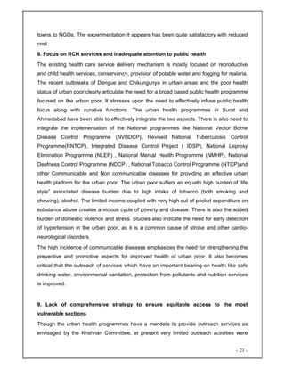- 21 -
towns to NGOs. The experimentation it appears has been quite satisfactory with reduced
cost.
8. Focus on RCH services and inadequate attention to public health
The existing health care service delivery mechanism is mostly focused on reproductive
and child health services, conservancy, provision of potable water and fogging for malaria.
The recent outbreaks of Dengue and Chikungunya in urban areas and the poor health
status of urban poor clearly articulate the need for a broad based public health programme
focused on the urban poor. It stresses upon the need to effectively infuse public health
focus along with curative functions. The urban health programmes in Surat and
Ahmedabad have been able to effectively integrate the two aspects. There is also need to
integrate the implementation of the National programmes like National Vector Borne
Disease Control Programme (NVBDCP), Revised National Tuberculosis Control
Programme(RNTCP), Integrated Disease Control Project ( IDSP), National Leprosy
Elimination Programme (NLEP) , National Mental Health Programme (NMHP), National
Deafness Control Programme (NDCP) , National Tobacco Control Programme (NTCP)and
other Communicable and Non communicable diseases for providing an effective urban
health platform for the urban poor. The urban poor suffers an equally high burden of ‘life
style” associated disease burden due to high intake of tobacco (both smoking and
chewing), alcohol. The limited income coupled with very high out-of-pocket expenditure on
substance abuse creates a vicious cycle of poverty and disease. There is also the added
burden of domestic violence and stress. Studies also indicate the need for early detection
of hypertension in the urban poor, as it is a common cause of stroke and other cardio-
neurological disorders.
The high incidence of communicable diseases emphasizes the need for strengthening the
preventive and promotive aspects for improved health of urban poor. It also becomes
critical that the outreach of services which have an important bearing on health like safe
drinking water, environmental sanitation, protection from pollutants and nutrition services
is improved.
9. Lack of comprehensive strategy to ensure equitable access to the most
vulnerable sections
Though the urban health programmes have a mandate to provide outreach services as
envisaged by the Krishnan Committee, at present very limited outreach activities were
 