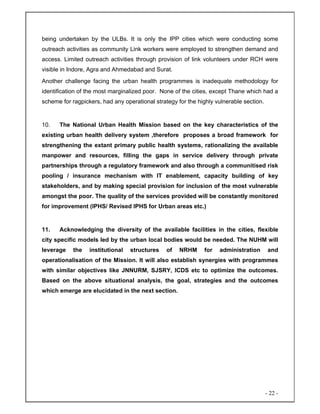 - 22 -
being undertaken by the ULBs. It is only the IPP cities which were conducting some
outreach activities as community Link workers were employed to strengthen demand and
access. Limited outreach activities through provision of link volunteers under RCH were
visible in Indore, Agra and Ahmedabad and Surat.
Another challenge facing the urban health programmes is inadequate methodology for
identification of the most marginalized poor. None of the cities, except Thane which had a
scheme for ragpickers, had any operational strategy for the highly vulnerable section.
10. The National Urban Health Mission based on the key characteristics of the
existing urban health delivery system ,therefore proposes a broad framework for
strengthening the extant primary public health systems, rationalizing the available
manpower and resources, filling the gaps in service delivery through private
partnerships through a regulatory framework and also through a communitised risk
pooling / insurance mechanism with IT enablement, capacity building of key
stakeholders, and by making special provision for inclusion of the most vulnerable
amongst the poor. The quality of the services provided will be constantly monitored
for improvement (IPHS/ Revised IPHS for Urban areas etc.)
11. Acknowledging the diversity of the available facilities in the cities, flexible
city specific models led by the urban local bodies would be needed. The NUHM will
leverage the institutional structures of NRHM for administration and
operationalisation of the Mission. It will also establish synergies with programmes
with similar objectives like JNNURM, SJSRY, ICDS etc to optimize the outcomes.
Based on the above situational analysis, the goal, strategies and the outcomes
which emerge are elucidated in the next section.
 