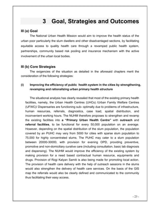 - 23 -
3 Goal, Strategies and Outcomes
III (a) Goal
The National Urban Health Mission would aim to improve the health status of the
urban poor particularly the slum dwellers and other disadvantaged sections, by facilitating
equitable access to quality health care through a revamped public health system,
partnerships, community based risk pooling and insurance mechanism with the active
involvement of the urban local bodies.
III (b) Core Strategies
The exigencies of the situation as detailed in the aforesaid chapters merit the
consideration of the following strategies:
(i) Improving the efficiency of public health system in the cities by strengthening,
revamping and rationalizing urban primary health structure
The situational analysis has clearly revealed that most of the existing primary health
facilities, namely, the Urban Health Centres (UHCs) /Urban Family Welfare Centres
(UFWC)/ Dispensaries are functioning sub- optimally due to problems of infrastructure,
human resources, referrals, diagnostics, case load, spatial distribution, and
inconvenient working hours. The NUHM therefore proposes to strengthen and revamp
the existing facilities into a “Primary Urban Health Centre” with outreach and
referral facilities, to be functional for every 50,000 population on an average.
However, depending on the spatial distribution of the slum population, the population
covered by an PUHC may very from 5000 for cities with sparse slum population to
75,000 for highly concentrated slums. The PUHC may cater to a slum population
between 20000-30000, with provision for evening OPD, providing preventive,
promotive and non-domiciliary curative care (including consultation, basic lab diagnosis
and dispensing). The NUHM would improve the efficiency of the existing system by
making provision for a need based contractual human resource, equipments and
drugs. Provision of Rogi Kalyan Samiti is also being made for promoting local action.
The provision of health care delivery with the help of outreach sessions in the slums
would also strengthen the delivery of health care services. On the basis of the GIS
map the referrals would also be clearly defined and communicated to the community
thus facilitating their easy access.
 