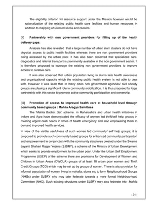- 24 -
The eligibility criterion for resource support under the Mission however would be
rationalization of the existing public health care facilities and human resources in
addition to mapping of unlisted slums and clusters.
(ii) Partnership with non government providers for filling up of the health
delivery gaps:
Analysis has also revealed that a large number of urban slum clusters do not have
physical access to public health facilities whereas there are non government providers
being accessed by the urban poor. It has also been observed that specialized care,
diagnostics and referral transport is prominently available in the non government sector. It
is therefore proposed to leverage the existing non government providers to improve
access to curative care.
It was also observed that urban population living in slums lack health awareness
and organizational capacity which the existing public health system is not able to deal
with. However it was seen that in many cities non government agencies/ civil society
groups are playing a significant role in community mobilization. It is thus proposed to forge
partnership with this sector to promote active community participation and ownership.
(iii) Promotion of access to improved health care at household level through
community based groups : Mahila Arogya Samittees
The ‘Mahila Bachat Gat’ scheme in Maharashtra and urban health initiatives in
Indore and Agra have demonstrated the efficacy of women led thrift/self help groups in
meeting urgent cash needs in times of health emergency and also empowering them to
demand improved health services.
In view of the visible usefulness of such women led community/ self help groups; it is
proposed to promote such community based groups for enhanced community participation
and empowerment in conjunction with the community structures created under the Swarna
Jayanti Shahari Rojgar Yojana (SJSRY), a scheme of the Ministry of Urban Development
which seeks to provide employment to the urban poor. Under the Urban Self Employment
Programme (USEP) of the scheme there are provisions for Development of Women and
Children in Urban Areas (DWCUA) groups of at least 10 urban poor women and Thrift
Credit Groups (TCG) which may be set up by groups of women. There is also provision for
informal association of women living in mohalla, slums etc to form Neighbourhood Groups
(NHGs) under SJSRY who may later federate towards a more formal Neighbourhood
Committee (NHC). Such existing structures under SJSRY may also federate into Mahila
 