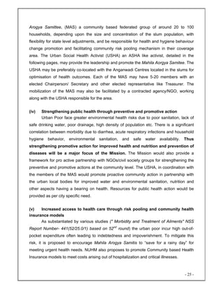 - 25 -
Arogya Samittee, (MAS) a community based federated group of around 20 to 100
households, depending upon the size and concentration of the slum population, with
flexibility for state level adjustments, and be responsible for health and hygiene behaviour
change promotion and facilitating community risk pooling mechanism in their coverage
area. The Urban Social Health Activist (USHA) an ASHA like activist, detailed in the
following pages, may provide the leadership and promote the Mahila Aorgya Samitee. The
USHA may be preferably co-located with the Anganwadi Centres located in the slums for
optimisation of health outcomes. Each of the MAS may have 5-20 members with an
elected Chairperson/ Secretary and other elected representative like Treasurer. The
mobilization of the MAS may also be facilitated by a contracted agency/NGO, working
along with the USHA responsible for the area.
(iv) Strengthening public health through preventive and promotive action
Urban Poor face greater environmental health risks due to poor sanitation, lack of
safe drinking water, poor drainage, high density of population etc. There is a significant
correlation between morbidity due to diarrhea, acute respiratory infections and household
hygiene behavior, environmental sanitation, and safe water availability. Thus
strengthening promotive action for improved health and nutrition and prevention of
diseases will be a major focus of the Mission. The Mission would also provide a
framework for pro active partnership with NGOs/civil society groups for strengthening the
preventive and promotive actions at the community level. The USHA, in coordination with
the members of the MAS would promote proactive community action in partnership with
the urban local bodies for improved water and environmental sanitation, nutrition and
other aspects having a bearing on health. Resources for public health action would be
provided as per city specific need.
(v) Increased access to health care through risk pooling and community health
insurance models
As substantiated by various studies (" Morbidity and Treatment of Ailments" NSS
Report Number- 441(52/25.0/1) based on 52nd
round) the urban poor incur high out-of-
pocket expenditure often leading to indebtedness and impoverishment. To mitigate this
risk, it is proposed to encourage Mahila Arogya Samitis to “save for a rainy day” for
meeting urgent health needs. NUHM also proposes to promote Community based Health
Insurance models to meet costs arising out of hospitalization and critical illnesses.
 