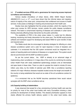 - 26 -
(vi) IT enabled services (ITES) and e- governance for improving access improved
surveillance and monitoring
Various studies (Conditions of Urban Slums, 2002, NSSO Report Number
486(58/0.21/1) based on 58th
round) have shown that the informal status and migratory
nature of majority of the urban poor, compromises their entitlement and access to health
services. It also poses a challenge in tracking and provisioning for their health care.
Studies have also highlighted that the private providers, which the majority of the
urban poor access for OPD services, remain outside the public disease surveillance
network. This leads to compromised reporting of diseases and outbreaks in urban slums
thereby adversely affecting timely intervention by the public authorities.
The availability of ITES in the urban areas makes it a useful tool for effective
tracking, monitoring and timely intervention for the urban poor. The NUHM would provide
software and hardware support for developing web based HMIS for quick transfer of data
and required action.
The States would also be encouraged to develop strategies for effecting an urban
disease surveillance system and a plan for rapid response in times of disasters and
outbreaks. It is envisioned that the GIS system envisioned would be integrated into a
system of reporting alerts and incidence of diseases on a regular basis. This system would
also be synchronized with the IDSP surveillance system.
As per the current status, the IDSP is already at an advanced stage of
implementing urban surveillance in 4 mega cities of the country by combining the existing
Urban Health Posts with newly established epidemiology analysis units at intermediate
and apex levels in these cities. There is a plan to upscale this model to include 23 more,
million- plus cities, by the middle of calendar year 2008. Also a surveillance reporting
network of 8 major infectious diseases hospitals located across the length and breadth of
the country is being established that would act as state of the art surveillance centers for
epidemics.
It is envisioned that as the NUHM becomes operational there would natural
synergies with the IDSP urban surveillance set up.
(vii) Capacity building of stakeholders
It was observed that except for a few, provisioning of primary health care was low
on priority for most of the urban local bodies with many Counsellors showing a clear
proclivity for development of tertiary facilities. This skewed prioritization appears to have
clearly affected the primary health delivery system in the urban local bodies, also
 