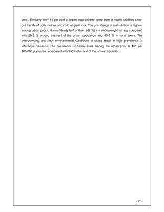 - 32 -
cent). Similarly, only 44 per cent of urban poor children were born in health facilities which
put the life of both mother and child at great risk. The prevalence of malnutrition is highest
among urban poor children. Nearly half of them (47 %) are underweight for age compared
with 26.2 % among the rest of the urban population and 45.6 % in rural areas. The
overcrowding and poor environmental conditions in slums result in high prevalence of
infectious diseases. The prevalence of tuberculosis among the urban poor is 461 per
100,000 population compared with 258 in the rest of the urban population.
 