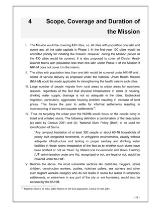 - 33 -
4 Scope, Coverage and Duration of
the Mission
I. The Mission would be covering 430 cities, i.e. all cities with population one lakh and
above and all the state capitals in Phase I. In the first year 100 cities would be
accorded priority for initiating the mission. However, during the Mission period all
the 430 cities would be covered. It is also proposed to cover all District Head-
Quarter towns with population less than one lakh under Phase II of the Mission if
NRHM does not cover it in the interim.
II. The cities with population less than one lakh would be covered under NRHM and .
norms of service delivery as proposed under the National Urban Health Mission
(NUHM) would be made applicable for strengthening the health care in such cities.
III. Large number of people migrate from rural areas to urban areas for economic
reasons, regardless of the fact that physical infrastructure in terms of housing,
drinking water supply, drainage is not so adequate in the cities. Unchecked
migration, particularly, aggravates housing problem resulting in increase of land
prices. This forces the poor to settle for informal settlements resulting in
mushrooming of slums and squatter settlements14
.
IV. Thus for targeting the urban poor the NUHM would focus on the people living in
listed and unlisted slums. The following definition a combination of the description
(a) used by Census 2001 and (b) `National Slum Policy (Draft) to be used for
identification of Slums.
“Any compact habitation of at least 300 people or about 60-70 households of
poorly built congested tenements, in unhygienic environments, usually without
adequate infrastructure and lacking in proper sanitary and drinking water
facilities in these towns irrespective of the fact as to whether such slums have
been notified or not as ‘Slum’ by State/Local Government and Union Territory
(UT) administration under any Act, recognized or not, are legal or not, would be
covered under NUHM”.
V. Besides the above, the most vulnerable sections like destitutes, beggars, street
children, construction workers, coolies, rickshaw pullers, sex workers and other
such migrant workers category who do not reside in slums but reside in temporary
settlements, or elsewhere in any part of the city or are homeless, would also be
covered by the NUHM.
14
Registrar General of India, 2006; Report on the Slum population, Census of India 2001.
 