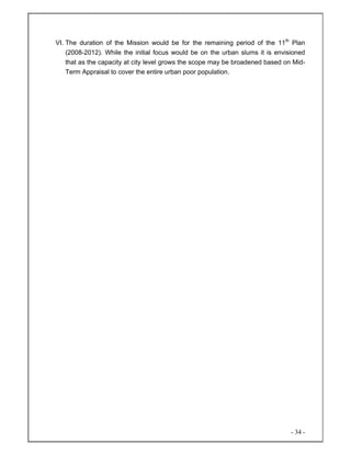 - 34 -
VI. The duration of the Mission would be for the remaining period of the 11th
Plan
(2008-2012). While the initial focus would be on the urban slums it is envisioned
that as the capacity at city level grows the scope may be broadened based on Mid-
Term Appraisal to cover the entire urban poor population.
 